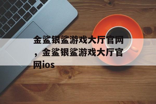 金鲨银鲨游戏大厅官网，金鲨银鲨游戏大厅官网ios