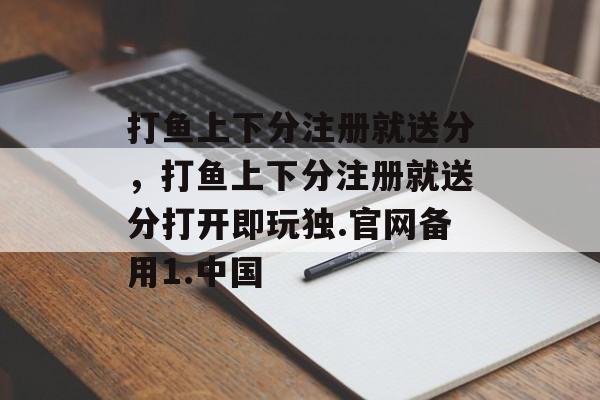 打鱼上下分注册就送分，打鱼上下分注册就送分打开即玩独.官网备用1.中国